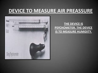 DEVICE TO MEASURE AIR PREASSURE

                      THE DEVICE IS
                PSYCHOMETER. THE DEVICE
                IS TO MEASURE HUMIDITY.
 