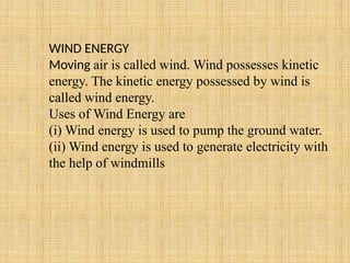 WIND ENERGY
Moving air is called wind. Wind possesses kinetic
energy. The kinetic energy possessed by wind is
called wind energy.
Uses of Wind Energy are
(i) Wind energy is used to pump the ground water.
(ii) Wind energy is used to generate electricity with
the help of windmills
 