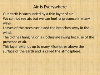 Air is Everywhere
Our earth is surrounded by a thin layer of air.
We cannot see air, but we can feel its presence in many
ways.
Leaves of the trees rustle and the branches sway in the
wind.
The clothes hanging on a clothesline swing because of the
presence of air.
This layer extends up to many kilometres above the
surface of the earth and is called the atmosphere.
 