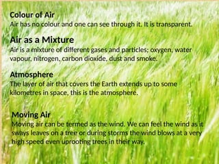 Colour of Air
Air has no colour and one can see through it. It is transparent.
Air as a Mixture
Air is a mixture of different gases and particles; oxygen, water
vapour, nitrogen, carbon dioxide, dust and smoke.
Atmosphere
The layer of air that covers the Earth extends up to some
kilometres in space, this is the atmosphere.
Moving Air
Moving air can be termed as the wind. We can feel the wind as it
sways leaves on a tree or during storms the wind blows at a very
high speed even uprooting trees in their way.
 