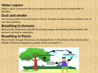 Water vapour
Water vapour is present in the air as a gaseous form of water and is responsible for
humidity.
Dust and smoke
The minor particles that are present in the air. The high amount of these particles in the air
can cause pollution.
Breathing in Humans
Both animals and humans breathe by inhaling oxygen and exhaling carbon dioxide. this
process is termed as respiration.
Breathing in Plants
Plants respire through the process of photosynthesis. In this process, they take in carbon
dioxide and give out oxygen as a waste, which we breathe in.
 