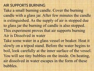 AIR SUPPORTS BURNING
Take a small burning candle. Cover the burning
candle with a glass jar. After few minutes the candle
is extinguished. As the supply of air is stopped due
to glass jar the burning of candle is also stopped.
This experiment proves that air supports burning
Air is Dissolved in water
Take some water in a glass vessel or beaker. Heat it
slowly on a tripod stand. Before the water begins to
boil, look carefully at the inner surface of the vessel.
You will see tiny bubbles on the inside. On heating,
air dissolved in water escapes in the form of these
bubbles.
 