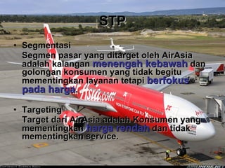 STP Segmentasi Segmen pasar yang ditarget oleh AirAsia adalah kalangan  menengah kebawah  dan golongan konsumen yang tidak begitu mementingkan layanan tetapi  berfokus pada harga . Targeting Target dari AirAsia adalah Konsumen yang mementingkan  harga rendah  dan tidak mementingkan service. 