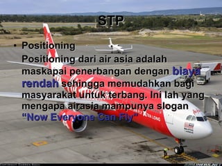 STP Positioning Positioning dari air asia adalah maskapai penerbangan dengan  biaya rendah  sehingga memudahkan bagi masyarakat untuk terbang. Ini lah yang mengapa airasia mampunya slogan  “Now Everyone Can Fly” 