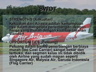 SWOT STRENGTHS (Kekuatan) Kekuatan dari Airasia adalah kemampuan nya dalam mengelola penerbangan dengan harga yang murah dengan kualitas layanan standart. OPPORTUNITIES (Peluang) Peluang dalam bisnis penerbangan berbiaya murah (loc Cost Carrier) sangat besar dan terbuka, dan segmen kelas ini tidak dibidik oleh Airline yang sudah mapan seperti Singapore Air, Malysia Air, Garuda Indonesia (Flag Carrier) 