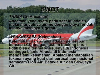 SWOT THREATS  (Ancaman)  Ancaman yang nyata pada saat ini adalah mulai munculnya airline dengan biaya rendah lainnya misalnya Tigerair. WEAKNESSES  (Kelemahan) Kelemahan dari airasia adalah penerapan konsep LCC dengan sistem booking barat tidak bisa diterima khususnya di Indonesia, sehingga bisnis Airasia di Indonesia mengalami kelemahan. Apalagi mendapatkan tekanan ayang kuat dari perusahaan nasional semacam Lion Air, Batavia Air dan Sriwijaya Air. 