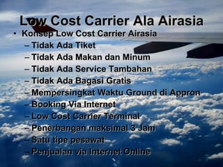 Low Cost Carrier Ala Airasia Konsep Low Cost Carrier Airasia Tidak Ada Tiket Tidak Ada Makan dan Minum Tidak Ada Service Tambahan Tidak Ada Bagasi Gratis Mempersingkat Waktu Ground di Appron Booking Via Internet Low Cost Carrier Terminal Penerbangan maksimal 3 Jam Satu tipe pesawat Penjualan via Internet Online 