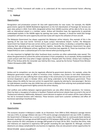 To begin, a PESTEL framework will enable us to understand all the macro-environmental factors affecting
AirAsia.

    1. Political

Opportunities

Deregulation and privatization present Air Asia with opportunities for new routes. For example, the ASEAN
governments signed the ASEAN Multilateral Agreement on the Full Liberalisation of Passenger Air Services (an
open skies policy) in 2010. From 2015, designated airlines from ASEAN countries will be able to fly to any city
with an international airport in a member nation. AirAsia will therefore have the opportunity to penetrate
undeveloped markets in the ASEAN region by opening new routes. However, it should be noted that foreign
competitors will have the same opportunity and new routes will require the utilization of more aircraft.

The Malaysian Government has always supported the Malaysian airline industry. One example of this is the
opening of the Low Cost Carrier Terminal at Kuala Lumpur International Airport. Further, the Malaysian
Government has helped all low-cost carriers (LCCs), and in particular AirAsia, to develop a competitive edge by
reducing their operating costs and improving their logistics. Secondly, the Malaysian Government has given
AirAsia, along with all Malaysian airlines, significant tax incentives (see appendix 3). These tax-incentives in fact
helped AirAsia to cover a substantial part of its loan interest when purchasing aircraft.

It is also important to highlight that other Southeast Asian countries are often substantially state owned. This
allows the government to control the airline and protect it from competition. As an example, AirAsia established
a joint venture with Shin Corp when it began operating in Thailand with Thai AirAsia. AirAsia had a holding of
49% of Thai AirAsia while the remainder was held by Shin Corp., owned by the former Thailand Prime Minister
Thaksin Shinawatra (2001 -2006).

Threats

AirAsia and its competitors can also be negatively affected by government decisions. For example, unless the
Malaysian government makes an effort to minimise crime, travellers may choose to visit other destinations.
Low-cost carriers are also suffering from recent delays in the construction of a new permanent low-cost carrier
terminal (Expected to open in October 2012), work being undertaken by the Malaysian government. These
delays reduce the ability for low-cost carriers to expand their capacity by catering for new passengersi. Barriers
to trade between countries may also inhibit low-cost carriers in Malaysia from entering more protected markets
like China where the government tightly controls the airline industry.

Civil conflicts and conflicts between regional governments can also affect AirAsia’s operations. For instance,
there has been a resurgence of violence in Southern Thailand and terrorism attacks have occurred in the rest of
Thailand and Indonesia. Additionally, Malaysia's recent decision to explore oil-rich waters off the coast of Borneo
has led to increased tensions with Indonesia. These tensions could harm customer confidence and affect all
businesses operating in Southeast Asia.

    2. Economic

Opportunities

The economic situation in Malaysia is stable. As an illustration, from 2004 to 2010, Malaysia's average interest
rate was 2.91%, its average inflation rate was 2.77% and its average unemployment rate was 3.43%. In addition,
the Government of Malaysia has a current account surplus that enables them to continuously boost domestic
demand, resulting in an average annual GDP Growth of 4.5% between 2000 and 2011ii. The global forecast for all
Asian countries for 2011 anticipates an average GDP growth of at least 3% for 2011. Countries like China, India
and Indonesia are expected to experience GDP growth exceeding 6% (see Appendix 4). Although, economic
downturns are always complicated for any business to negotiate, they can also present certain opportunities for
REVUZ SYLVAIN sylvain.revuz@free.fr                      1
 