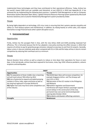 implemented these technologies and they have contributed to their operational efficiency. Today, AirAsia has
the world’s lowest CASK (cost per available seat kilometre), at just US$3.52 in 2010 (see Appendix 8). It has
achieved this by implementing the following best practices: a powerful Yield Management as well as Computer
Reservation System (Novitiate Open Skies), a global Enterprise Resource Planning System (powered by Microsoft
Business Solutions) and a Customer Relationship Management system provided by Siebel.

Threats

By being highly dependent on technology, LCCs incur costs in ensuring that their systems operate smoothly and
safely (i.e. from backup systems and maintenance). In addition, by relying heavily on online sales, LCCs expose
themselves to large financial losses when system disruption occurs.

    5. Environmental/Legal

Opportunities

Firstly, AirAsia has the youngest fleet in Asia, with the new Airbus A320 and A330 providing improved fuel
efficiency. This is fortunate because the EU has adopted a new policy (coming into effect January 1, 2012) that
requires all airlines to pay for greenhouse gas emissions released on journeys to and from EU airports. Secondly,
labour unions in Asia are relatively weak when compared with EU or USA and this helps airlines in Asia to remain
competitive by reducing their overhead cost to a minimum.

Threats

Natural disasters force airlines as well as airports to reduce or shut down their operations for hours or even
days. In the last decade, airlines have been exposed to Hurricanes, snow, fog, H1N1 influenza pandemic, volcanic
eruptions and earthquakes.


                                                    SWOT
Opportunities                                          Threats
O1) The population of Asian middle class is booming    T1) ASEAN Open Skies will increase competition, for
and will reach almost 700 million by 2012              example Singapore Airline and Thai Airways will
O2) Lots of potential to expand and exploit growing    start LCCs in 2012
markets in China, India, Japan and Korea as well as    T2) Saturation of the LCC market in the Philippines
the long haul approach in Europe (AirAsia X)           and Malaysia
O3) Higher fuel costs may force some competitors out T3) Aviation regulation and Government
of the industry                                        interference will impact AirAsia’s passenger capacity
                                                       (recent delays in the construction of the new,
                                                       permanent low-cost carrier terminal (Expected
                                                       opening date October 2012)
                                                       T4) Accidents and disasters affecting customers
Strengths                                              Weaknesses




REVUZ SYLVAIN sylvain.revuz@free.fr                    3
 