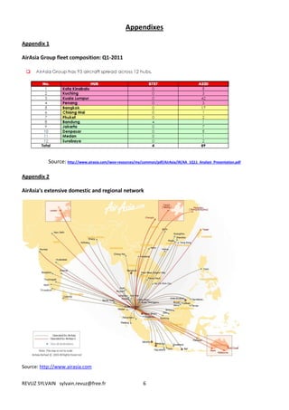 Appendixes

Appendix 1

AirAsia Group fleet composition: Q1-2011




           Source: http://www.airasia.com/iwov-resources/my/common/pdf/AirAsia/IR/AA_1Q11_Analyst_Presentation.pdf

Appendix 2

AirAsia's extensive domestic and regional network




Source: http://www.airasia.com


REVUZ SYLVAIN sylvain.revuz@free.fr                          6
 