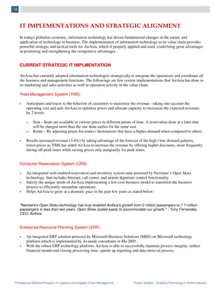 Professional Diploma Program in Logistics and Supplier Chain Management Project Studies - Enabling Technology in Airline Industry
10
IT IMPLEMENTATIONS AND STRATEGIC ALIGNMENT
In todays globalize economy, information technology has driven fundamental changes in the nature and
application of technology in business. The implementation of information technology in its value chain provides
powerful strategic and tactical tools for AirAsia, which if properly applied and used, could bring great advantages
in promoting and strengthening the competitive advantages.
CURRENT STRATEGIC IT IMPLMENTATION
AirAsia has currently adopted information technologies strategically to integrate the operations and coordinate all
the business and management functions. The followings are few system implementations that AirAsia has done in
its marketing and sales activities as well as operation activity in the value chain.
Yield Management System (YMS)
• Anticipates and reacts to the behavior of customers to maximize the revenue - taking into account the
operating cost and aids AirAsia to optimize prices and allocate capacity to maximize the expected revenues
by 2 levels:
a) Seat – Seats are available at various prices in different points of time. A reservation done at a later date
will be charged more than the one done earlier for the same seat
b) Route – By adjusting prices for routes / destinations that have a higher demand when compared to others.
• Results increased revenue (3-4%) by taking advantage of the forecast of the high / low demand patterns,
lower prices as YMS has aided AirAsia to increase the revenue by offering higher discounts, more frequently
during off-peak times while raising prices only marginally for peak times.
Computer Reservation System (CRS)
• An integrated web-enabled reservation and inventory system suite powered by Navitaire’s Open Skies
technology that includes Internet, call center, and airport departure control functionality.
• Satisfy the unique needs of AirAsia implementing a low-cost business model to transform the business
process to efficiently streamline operations.
• Helps AirAsia to grow at a dramatic pace in the past few years as stated below:
"Navitaire's Open Skies technology has truly enabled AirAsia's growth from 2 million passengers to 7.7 million
passengers in less than two years. Open Skies scaled easily to accommodate our growth." - Tony Fernandes,
CEO, AirAsia
Enterprise Resource Planning System (ERP)
• An integrated ERP solution powered by Microsoft Business Solutions (MBS) on Microsoft technology
platform which is implemented by Avanade consultants in Ma 2005.
• With the robust ERP technology platform, AirAsia is able to successfully maintain process integrity, reduce
financial month-end closing processing time, speeds up reporting and data retrieval process.
 