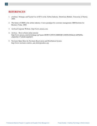 Professional Diploma Program in Logistics and Supplier Chain Management Project Studies - Enabling Technology in Airline Industry
14
REFERENCES
1. eAirlines: Strategic and Tactial Use of ICTs in the Airline Industry. Dimitrious Buhalis. University of Surrey.
2004.
2. The future of CRM in the airline industry: A new paradigm for customer management. IBM Institute for
Business Value. 2002.
3. AirAsia Corporate Website. http://www.airasia.com.
4. AirAsia – How to book online tutorial.
http://www.airasia.com/site/en/page.jsp?name=HOW%20TO%20BOOK%20ONLINE&id=4d99d08a-
c0a8c85d-177e6b40-4dab9d31
5. Navitaire Open Skies by Navitaire Reservation and Distribution System.
http://www.navitaire.com/res_and_dist/openskies.asp
 