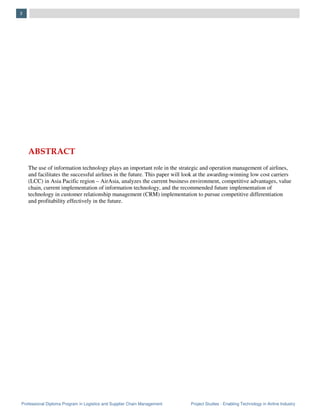 Professional Diploma Program in Logistics and Supplier Chain Management Project Studies - Enabling Technology in Airline Industry
3
ABSTRACT
The use of information technology plays an important role in the strategic and operation management of airlines,
and facilitates the successful airlines in the future. This paper will look at the awarding-winning low cost carriers
(LCC) in Asia Pacific region – AirAsia, analyzes the current business environment, competitive advantages, value
chain, current implementation of information technology, and the recommended future implementation of
technology in customer relationship management (CRM) implementation to pursue competitive differentiation
and profitability effectively in the future.
 