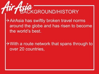 BACKGROUND/HISTORY
AirAsia has swiftly broken travel norms
around the globe and has risen to become
the world’s best.
With a route network that spans through to
over 20 countries,
 