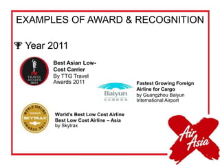 EXAMPLES OF AWARD & RECOGNITION
 Year 2011
Best Asian Low-
Cost Carrier
By TTG Travel
Awards 2011
World’s Best Low Cost Airline
Best Low Cost Airline – Asia
by Skytrax
Fastest Growing Foreign
Airline for Cargo
by Guangzhou Baiyun
International Airport
 