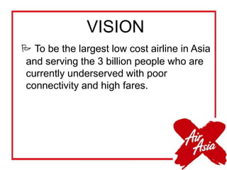 VISION
 To be the largest low cost airline in Asia
and serving the 3 billion people who are
currently underserved with poor
connectivity and high fares.
 