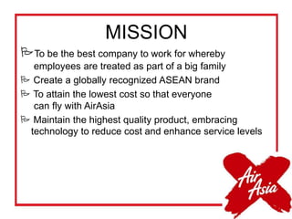 MISSION
To be the best company to work for whereby
employees are treated as part of a big family
 Create a globally recognized ASEAN brand
 To attain the lowest cost so that everyone
can fly with AirAsia
 Maintain the highest quality product, embracing
technology to reduce cost and enhance service levels
 