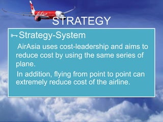 STRATEGY
Strategy-System
AirAsia uses cost-leadership and aims to
reduce cost by using the same series of
plane.
In addition, flying from point to point can
extremely reduce cost of the airline.
 