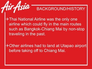 BACKGROUND/HISTORY
Thai National Airline was the only one
airline which could fly in the main routes
such as Bangkok-Chiang Mai by non-stop
traveling in the past.
Other airlines had to land at Utapao airport
before taking off to Chiang Mai.
 