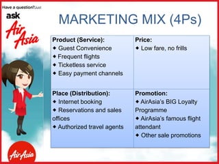 MARKETING MIX (4Ps)
Product (Service):
 Guest Convenience
 Frequent flights
 Ticketless service
 Easy payment channels
Price:
 Low fare, no frills
Place (Distribution):
 Internet booking
 Reservations and sales
offices
 Authorized travel agents
Promotion:
 AirAsia’s BIG Loyalty
Programme
 AirAsia’s famous flight
attendant
 Other sale promotions
 