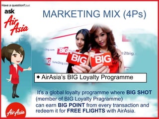 MARKETING MIX (4Ps)
It’s a global loyalty programme where BIG SHOT
(member of BIG Loyalty Pragramme)
can earn BIG POINT from every transaction and
redeem it for FREE FLIGHTS with AirAsia.
 AirAsia’s BIG Loyalty Programme
 