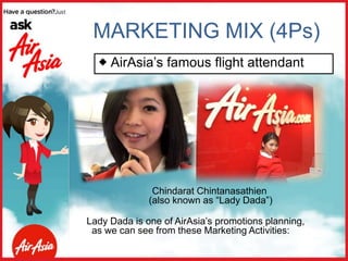 Chindarat Chintanasathien
(also known as “Lady Dada”)
Lady Dada is one of AirAsia’s promotions planning,
as we can see from these Marketing Activities:
MARKETING MIX (4Ps)
 AirAsia’s famous flight attendant
 