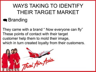 WAYS TAKING TO IDENTIFY
THEIR TARGET MARKET
 Branding
They came with a brand “ Now everyone can fly”
These points of contact with their target
customer help them to mold their image,
which in turn created loyalty from their customers.
 