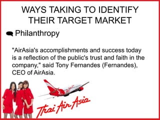 WAYS TAKING TO IDENTIFY
THEIR TARGET MARKET
 Philanthropy
"AirAsia's accomplishments and success today
is a reflection of the public's trust and faith in the
company," said Tony Fernandes (Fernandes),
CEO of AirAsia.
 