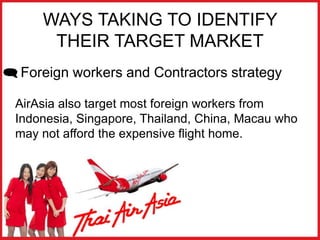 WAYS TAKING TO IDENTIFY
THEIR TARGET MARKET
 Foreign workers and Contractors strategy
AirAsia also target most foreign workers from
Indonesia, Singapore, Thailand, China, Macau who
may not afford the expensive flight home.
 