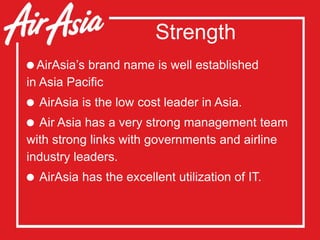 Strength
AirAsia’s brand name is well established
in Asia Pacific
 AirAsia is the low cost leader in Asia.
 Air Asia has a very strong management team
with strong links with governments and airline
industry leaders.
 AirAsia has the excellent utilization of IT.
 
