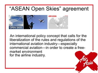 “ASEAN Open Skies” agreement
An international policy concept that calls for the
liberalization of the rules and regulations of the
international aviation industry—especially
commercial aviation—in order to create a free-
market environment
for the airline industry.
 