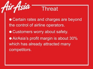Threat
Certain rates and charges are beyond
the control of airline operators.
Customers worry about safety.
AirAsia’s profit margin is about 30%
which has already attracted many
competitors.
 