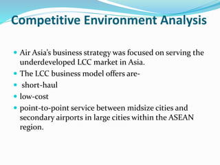 Competitive Environment Analysis
 Air Asia’s business strategy was focused on serving the
underdeveloped LCC market in Asia.
 The LCC business model offers are-
 short-haul
 low-cost
 point-to-point service between midsize cities and
secondary airports in large cities within the ASEAN
region.
 