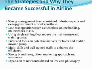 The Strategies and Why They
Became Successful in Airline
 Strong management team consists of industry experts and
ex-top government official’s portfolio.
 Low cost operations such as ticketless, online booking,
online check in etc.
 Using single raining fleet reduce the maintenance and
training costs.
 Enter and focus on potential markets for lower and middle
income group.
 Multi-skills and well trained staffs to enhance the
efficiency.
 Strong brand recognition, marketing approach and
awareness.
 Expansion to new routes based on low cost philosophy.
 