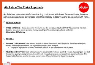 Air Asia – The Risky Approach
Air Asia has been successful in attracting customers with lower fares until now, however
achieving sustainable advantage with this strategy in todays world does come with risks..
 Advantages –
• Price-sensitive : during economic downturns like the one caused by the COVID-19 pandemic, travelers
became conscious about spending money resulting in Air Asia swooping those customer.
• Operation Efficiency
 Risks –
• Intense Competition: Lion Air and IndiGo. As these competitors also adopt cost leadership strategies,
there's a risk of price wars that can significantly impact profit margins.
• Engage in a price war to attract customers, results in reduced revenue for all player.
• Quality and Service: Cost-cutting measures could lead to reduced quality & service. If passengers find that
the service quality is compromised, it could result in negative reviews and a decline in customer loyalty. This
happened to Ryanair, another low-cost carrier, when it faced criticism for its service quality.
 