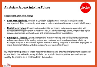Air Asia – A peak into the Future
Suggestions–(few from many)
• Lean Management: Ryanair, a European budget airline, follows a lean approach to
management. They consistently seek ways to reduce waste and improve operational efficiency.
• Digital Innovation: Expand online and mobile services to reduce costs associated with
traditional ticketing and check-in methods. IndiGo, an Indian budget airline, emphasizes digital
services to minimize overhead costs and streamline customer interactions.
• Employee Training : Skill Enhancement: Invest in training and development programs to
enhance employee skills, leading to improved customer service and operational efficiency.
Example: EasyJet in the United Kingdom invests in training programs to empower employees to
make decisions that align with the company's cost leadership strategy.
By implementing a few of these recommendations and drawing insights from successful
examples in the airline industry, AirAsia can sustain its competitiveness and further
solidify its position as a cost leader in the market.
 