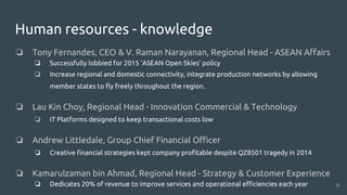 Human resources - knowledge
❏ Tony Fernandes, CEO & V. Raman Narayanan, Regional Head - ASEAN Affairs
❏ Successfully lobbied for 2015 ‘ASEAN Open Skies’ policy
❏ Increase regional and domestic connectivity, integrate production networks by allowing
member states to fly freely throughout the region.
❏ Lau Kin Choy, Regional Head - Innovation Commercial & Technology
❏ IT Platforms designed to keep transactional costs low
❏ Andrew Littledale, Group Chief Financial Officer
❏ Creative financial strategies kept company profitable despite QZ8501 tragedy in 2014
❏ Kamarulzaman bin Ahmad, Regional Head - Strategy & Customer Experience
❏ Dedicates 20% of revenue to improve services and operational efficiencies each year 11
 