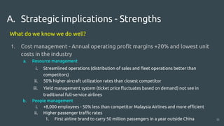 A. Strategic implications - Strengths
What do we know we do well?
1. Cost management - Annual operating profit margins +20% and lowest unit
costs in the industry
a. Resource management
i. Streamlined operations (distribution of sales and fleet operations better than
competitors)
ii. 50% higher aircraft utilization rates than closest competitor
iii. Yield management system (ticket price fluctuates based on demand) not see in
traditional full-service airlines
b. People management
i. +8,000 employees - 50% less than competitor Malaysia Airlines and more efficient
ii. Higher passenger traffic rates
1. First airline brand to carry 50 million passengers in a year outside China 13
 