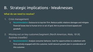 B. Strategic implications - Weaknesses
What do we need to resolve?
1. Crisis management
a. Recommendation: Outsource to top-tier firm. Reduce public relations damages and mitigate
financial losses due to human error or act of god. Aim to preserve brand appeal and
goodwill.
2. Missing out on key customer/segment (North American, Male, 18-30,
business traveller)
a. Recommendation: Analyze consumer behavior, look for opportunities to codeshare with
firms actively engaged with this customer, build network growth plan in consideration of
this customer.
15
 