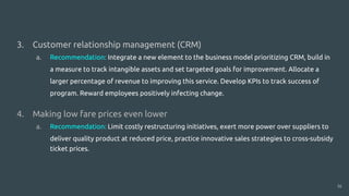 1.
2.
3. Customer relationship management (CRM)
a. Recommendation: Integrate a new element to the business model prioritizing CRM, build in
a measure to track intangible assets and set targeted goals for improvement. Allocate a
larger percentage of revenue to improving this service. Develop KPIs to track success of
program. Reward employees positively infecting change.
4. Making low fare prices even lower
a. Recommendation: Limit costly restructuring initiatives, exert more power over suppliers to
deliver quality product at reduced price, practice innovative sales strategies to cross-subsidy
ticket prices.
16
 