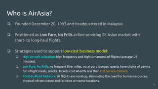 Who is AirAsia?
❏ Founded December 20, 1993 and Headquartered in Malaysia.
❏ Positioned as Low Fare, No Frills airline servicing SE Asian market with
short- to long-haul flights.
❏ Strategies used to support low-cost business model:
❏ High aircraft utilization: high frequency and high turnaround of flights (average: 25
minutes).
❏ Low Fare, No Frills: no frequent flyer miles, no airport lounges, guests have choice of paying
for inflight meals, snacks. Tickets cost 40-60% less than Full Service Carriers.
❏ Point-to-Point Network: all flights are nonstop, eliminating the need for human resources,
physical infrastructure and facilities at transit locations.
4
 