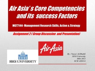 Air Asia’ s Core Competencies
   and its success Factors
 MGT7144- Management Research Skills, Action & Strategy

 Assignment 2 ( Group Discussion and Presentation)




                                            By : Nasser ALDhahli
                                                  SEGi University
                                                        DBA 2012
                                                    SCM -020314
 