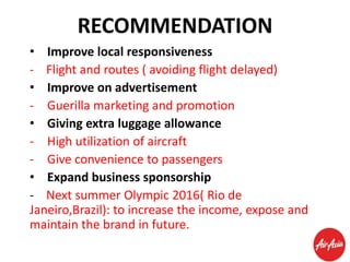 RECOMMENDATION
• Improve local responsiveness
- Flight and routes ( avoiding flight delayed)
• Improve on advertisement
- Guerilla marketing and promotion
• Giving extra luggage allowance
- High utilization of aircraft
- Give convenience to passengers
• Expand business sponsorship
- Next summer Olympic 2016( Rio de
Janeiro,Brazil): to increase the income, expose and
maintain the brand in future.

 