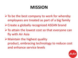 MISSION
To be the best company to work for whereby
employees are treated as part of a big family
Create a globally recognized ASEAN brand
To attain the lowest cost so that everyone can
fly with Air Asia
Maintain the highest quality
product, embracing technology to reduce cost
and enhance service levels

 