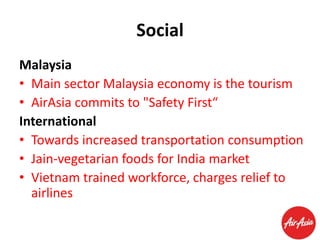 Social
Malaysia
• Main sector Malaysia economy is the tourism
• AirAsia commits to "Safety First“
International
• Towards increased transportation consumption
• Jain-vegetarian foods for India market
• Vietnam trained workforce, charges relief to
airlines

 