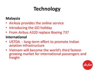 Technology
Malaysia
• AirAsia provides the online service
• Introducing the GO holiday
• From Airbus A320 replace Boeing 737
International
• USTDA - long-term effort to promote Indian
aviation infrastructure
• Vietnam will become the world’s third fastestgrowing market for international passengers and
freight

 