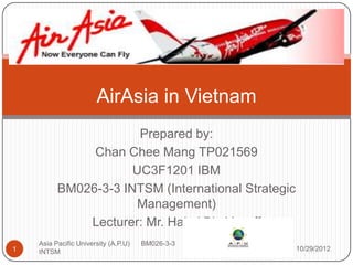 AirAsia in Vietnam
                       Prepared by:
               Chan Chee Mang TP021569
                      UC3F1201 IBM
          BM026-3-3 INTSM (International Strategic
                      Management)
              Lecturer: Mr. Halmi Bin Yusoff
    Asia Pacific University (A.P.U)   BM026-3-3
1   INTSM                                            10/29/2012
 