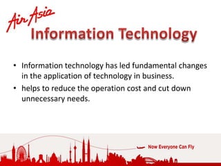 • Information technology has led fundamental changes
  in the application of technology in business.
• helps to reduce the operation cost and cut down
  unnecessary needs.
 