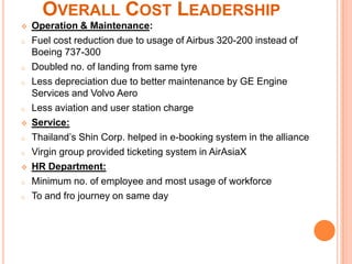 OVERALL COST LEADERSHIP
   Operation & Maintenance:
o   Fuel cost reduction due to usage of Airbus 320-200 instead of
    Boeing 737-300
o   Doubled no. of landing from same tyre
o   Less depreciation due to better maintenance by GE Engine
    Services and Volvo Aero
o   Less aviation and user station charge
   Service:
o   Thailand’s Shin Corp. helped in e-booking system in the alliance
o   Virgin group provided ticketing system in AirAsiaX
   HR Department:
o   Minimum no. of employee and most usage of workforce
o   To and fro journey on same day
 