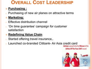 OVERALL COST LEADERSHIP
 Purchasing :
o Purchasing of new air planes on attractive terms

 Marketing:

o Effective distribution channel

o ‘On time guarantee’ campaign for customer
  satisfaction
 Redefining Value Chain

o Started offering travel insurance,.

o Launched co-branded Citibank- Air Asia credit card
 